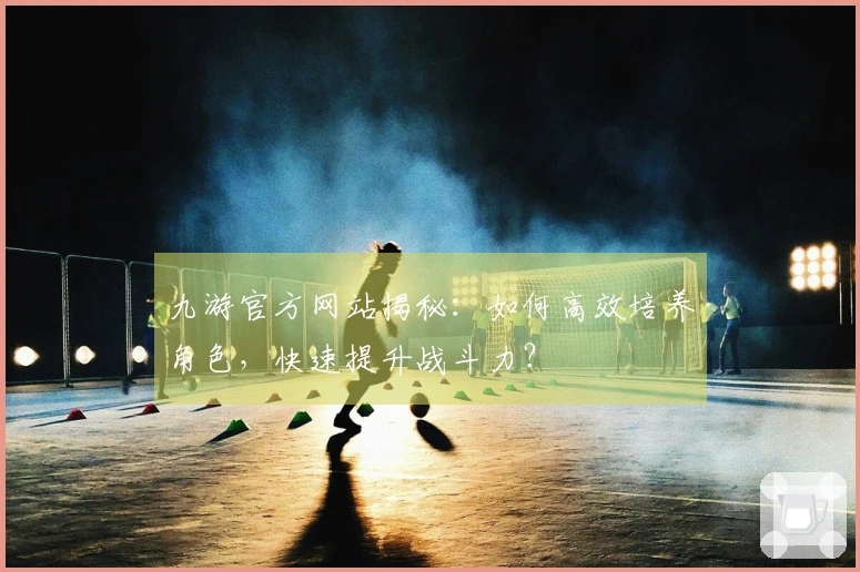 九游官方网站揭秘：如何高效培养角色，快速提升战斗力？